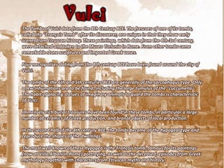 Vulci
The Tombs of Vulci date from the 8th Century BCE. The frescoes of one of its tombs,
called the "François Tomb" after its discoverer, are unique in that they show early
scenes from Etruscan history. These paintings, which date from the 4th-3rd century,
were detached and taken to the Museo Torlonia in Rome. From other tombs came
remarkable stone sculptures and imported Greek vases.

Four necropolises dating from the 8th century BCE have been found around the city of
Vulci.

The tombs of the 6th and 5th centuries BCE are generally of the sarcophagus type. Only
a few inhumations are to be found, including the large tumulus of the "cuccumella".
The habit of placing statues of imaginary animals to guard the tombs is characteristic
of Vulci.

Immensely rich burial treasures have been found in these tombs, in particular a large
number of ceramics of Greek production, and bronze objects of local production.

In the second half of the 4th century BCE, the tombs became of the hypogeal type and
reproduce the shapes of the dwellings.

The most well-known of these hypogea is the François tomb, famous for its paintings
(now at Villa Albani in Rome) portraying, as well as the deceased, episodes from Greek
mythology together with characters from Etruscan myths and history.
 
