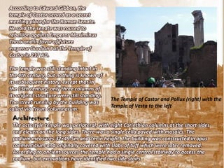 According to Edward Gibbon, the
temple of Castor served as a secret
meeting place for the Roman Senate.
He said the senate was roused to
rebellion against Emperor Maximinus
Thrax and in favor of future
emperor Gordian I at the Temple of
Castor in 237 AD.

The temple was still standing intact in
the 4th century, but nothing is known of
its subsequent history, except that in
the 15th century, only three columns of
its original structure were still standing.
                                              The Temple of Castor and Pollux (right) with the
The street running by the building was
                                              Temple of Vesta to the left
called via Trium Columnarum.
 Architecture
 The octostyle temple was peripteral, with eight Corinthian columns at the short sides
 and eleven on the long sides. There was a single cella paved with mosaics. The
 podium measures 32×49.5m and 7m in height. The building was constructed in opus
 caementicium and originally covered with slabs of tuff which were later removed.
 According to ancient sources the temple had a single central stairway to access the
 podium, but excavations have identified two side stairs
 