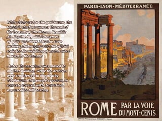 While dedicated to the god Saturn, the
temple's chief use was as the seat of
the treasury of the Roman Republic
,storing the Republic's reserves
of gold and silver. Also the state
archives, the insignia and the official
scale for the weighing of metals were
housed in the temple

. Later, the aerarium was moved to
another building, while the archives
were transferred to the nearby
Tabularium. The temple's podium, in
concrete covered with travertine ,
was used for bill-posting.
 