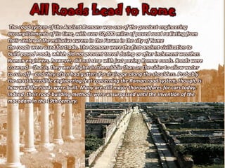All Roads Lead to Rome
 The road system of the Ancient Romans was one of the greatest engineering
accomplishments of its time, with over 50,000 miles of paved road radiating from
their center at the miliarius aurem in the Forum in the city of Rome
the roads were used for trade. The Romans were the first ancient civilization to
build paved roads, which did not prevent travel during or after inclement weather.
Roman engineers, however, did not stop with just paving Roman roads. Roads were
crowned—that is, they were higher in the middle than on the sides to allow water
to run off—and they often had gutters for drainage along the shoulders. Probably
the most incredible engineering feat concerning the Roman road system, though, is
how well the roads were built. Many are still major thoroughfares for cars today.
Indeed, their road-building methods were unsurpassed until the invention of the
macadam in the 19th century.
 