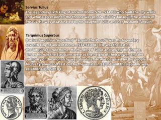 Servius Tullus
The legendary sixth king of ancient Rome 578 - 534 BC who built the city walls
and whose accession to the throne was prophesied by Tanaquil, the widow of
Priscus. He was assassinated by his daughter Tullia and her husband Tarquin.


Tarquinius Superbus
(Lucius Tarquinius Superbus) "Tarquin the Proud" was the legendary
seventh king of ancient Rome. (534-510 BC). He was the last of
the Tarquins to rule Rome. He murdered Tullus and seized the throne.
Under his rule the Etruscans were at the height of their power, and the
authority of the monarchy was absolute. He was despised by the people
for his tyranny, and cast out by the senate in 510 BC and the Republic was
established in 509 B C.
 
