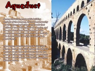 Aqueduct
Among the other great public building
projects of the Romans, the most noteworthy
are the network of bridges and roads that
facilitated travel throughout the empire, and
the aqueducts that brought water to the
towns from mountain sources (Pont du Gard,
late 1st century bc or early 1st century ad,
near Nimes).


The Roman aqueduct at Pont du Gard near
Nîmes, France, was built between the late 1st
century bc and the early 1st century ad. The
Romans built extensive systems of aqueducts
to carry water to their residential areas from
distant sources.
 