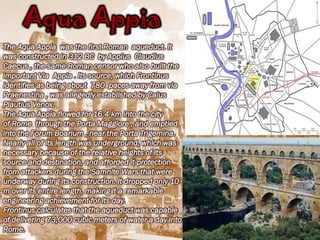 Aqua Appia
The Aqua Appia was the first Roman aqueduct. It
was constructed in 312 BC by Appius Claudius
Caecus , the same Roman censor who also built the
important Via Appia . Its source, which Frontinus
identifies as being about 780 paces away from via
Praenestina , was allegedly established by Caius
Plautius Venox.
The Aqua Appia flowed for 16.4 km into the city
of Rome through the Porta Maggiore , and emptied
into the Forum Boarium , near the Porta Trigemina.
Nearly all of its length was underground, which was
necessary because of the relative heights of its
source and destination, and afforded it protection
from attackers during the Samnite Wars that were
underway during its construction. It dropped only 10
m over its entire length, making it a remarkable
engineering achievement for its day.
Frontinus calculates that the aqueduct was capable
of delivering 73,000 cubic meters of water a day into
Rome.
 