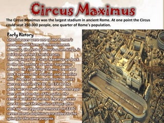 Circus Maximus
The Circus Maximus was the largest stadium in ancient Rome. At one point the Circus
could seat 250.000 people, one quarter of Rome's population.

Early History
Chariot races were one of the Roman's
most popular form of entertainment.
Romulus, the first of Rome's seven kings, is
said to have held chariot races.
The origins of the Circus Maximus go back
to the 6th century BC when Tarquinius
Priscus, the fifth king of Rome, created a
track between the Palatine and Aventine
hills. The first permanent starting gates
were created in 329 BC. In 174 BC the
gates were rebuilt and seven wooden eggs
were placed on top of the spina, the
central wall in the arena. The eggs were
used to count the number of laps; after
each lap one egg was removed. In 33 BC
seven bronze dolphins were added to the
spina for the same purpose.
 