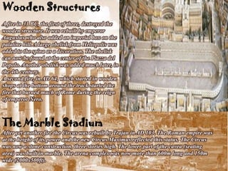 Wooden Structures
A fire in 31 BC, the first of three, destroyed the
wooden structure. It was rebuilt by emperor
Augustus who also added an imperial box on the
palatine hill. A large obelisk from Heliopolis was
added to the spina as a decoration. The obelisk
can now be found at the center of the Piazza del
Popolo. Another obelisk was added much later, in
the 4th century.
A second fire, in AD 64, which started in wooden
shops at the bottom around the track started the
fire that burned much of Rome during the reign
of emperor Nero.



The Marble Stadium
After yet another fire the Circus was rebuilt by Trajan in AD 103. The Roman empire was
at the height of its power and the new Circus Maximus reflected this status. The Circus
was now a stone construction, three stories high. The lower part of the cavea (seating
area) was built in marble. The arena complex was now more than 600m long and 150m
wide (2000x500ft).
 