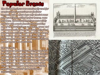 Popular Events
The Circus Maximus was occasionally used for
events such as processions or gladiator
combats, but on most days only chariot races
with quadrigaes, pulled by four horses, were
held here. The races themselves were wildly
popular with people fanatically supporting
one of the four factions: red, white, green and
blue representing summer, winter, spring and
autumn respectively. Bets were laid on one of
the factions and supporters of the different
factions often clashed, sometimes resulting in
deaths among the spectators.

The Last Race
The last race at the Circus Maximus was held
in AD 549, almost a millennium after the first
races were held at this location. Today only
the layout of the original circus can be seen in
what is now a large grassland. Most of the
original structure has been used as building
material for medieval and Renaissance
constructions.
 