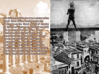 The Colossus of Rhodes was a statue of the
Greek Titan Helios, erected in the city
of Rhodes on the Greek island of Rhodes
by Chares of Lindos between 292 and 280
BC. It is considered one of the Seven
Wonders of the Ancient World. It was
constructed to celebrate Rhodes' victory
over the ruler of Cyprus, Antigonus I
Monophthalmus, who unsuccessfully
besieged Rhodes in 305 BC. Before its
destruction, the Colossus of Rhodes stood
over 30 meters (107 ft) high, making it one
of the tallest statues of the ancient world
 