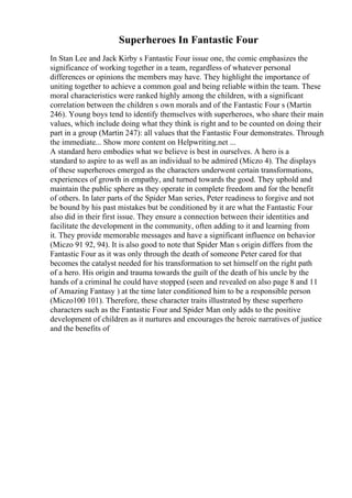 Superheroes In Fantastic Four
In Stan Lee and Jack Kirby s Fantastic Four issue one, the comic emphasizes the
significance of working together in a team, regardless of whatever personal
differences or opinions the members may have. They highlight the importance of
uniting together to achieve a common goal and being reliable within the team. These
moral characteristics were ranked highly among the children, with a significant
correlation between the children s own morals and of the Fantastic Four s (Martin
246). Young boys tend to identify themselves with superheroes, who share their main
values, which include doing what they think is right and to be counted on doing their
part in a group (Martin 247): all values that the Fantastic Four demonstrates. Through
the immediate... Show more content on Helpwriting.net ...
A standard hero embodies what we believe is best in ourselves. A hero is a
standard to aspire to as well as an individual to be admired (Miczo 4). The displays
of these superheroes emerged as the characters underwent certain transformations,
experiences of growth in empathy, and turned towards the good. They uphold and
maintain the public sphere as they operate in complete freedom and for the benefit
of others. In later parts of the Spider Man series, Peter readiness to forgive and not
be bound by his past mistakes but be conditioned by it are what the Fantastic Four
also did in their first issue. They ensure a connection between their identities and
facilitate the development in the community, often adding to it and learning from
it. They provide memorable messages and have a significant influence on behavior
(Miczo 91 92, 94). It is also good to note that Spider Man s origin differs from the
Fantastic Four as it was only through the death of someone Peter cared for that
becomes the catalyst needed for his transformation to set himself on the right path
of a hero. His origin and trauma towards the guilt of the death of his uncle by the
hands of a criminal he could have stopped (seen and revealed on also page 8 and 11
of Amazing Fantasy ) at the time later conditioned him to be a responsible person
(Miczo100 101). Therefore, these character traits illustrated by these superhero
characters such as the Fantastic Four and Spider Man only adds to the positive
development of children as it nurtures and encourages the heroic narratives of justice
and the benefits of
 
