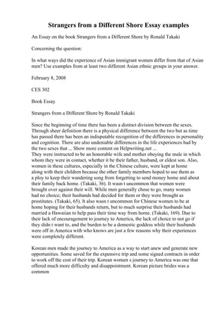 Strangers from a Different Shore Essay examples
An Essay on the book Strangers from a Different Shore by Ronald Takaki
Concerning the question:
In what ways did the experience of Asian immigrant women differ from that of Asian
men? Use examples from at least two different Asian ethnic groups in your answer.
February 8, 2008
CES 302
Book Essay
Strangers from a Different Shore by Ronald Takaki
Since the beginning of time there has been a distinct division between the sexes.
Through sheer definition there is a physical difference between the two but as time
has passed there has been an indisputable recognition of the differences in personality
and cognition. There are also undeniable differences in the life experiences had by
the two sexes that ... Show more content on Helpwriting.net ...
They were instructed to be an honorable wife and mother obeying the male in which
whom they were in contact, whether it be their father, husband, or eldest son. Also,
women in these cultures, especially in the Chinese culture, were kept at home
along with their children because the other family members hoped to use them as
a ploy to keep their wandering song from forgetting to send money home and about
their family back home. (Takaki, 36). It wasn t uncommon that women were
brought over against their will. While men generally chose to go, many women
had no choice; their husbands had decided for them or they were brought as
prostitutes. (Takaki, 65). It also wasn t uncommon for Chinese women to be at
home hoping for their husbands return, but to much surprise their husbands had
married a Hawaiian to help pass their time way from home. (Takaki, 169). Due to
their lack of encouragement to journey to America, the lack of choice to not go if
they didn t want to, and the burden to be a domestic goddess while their husbands
were off in America with who knows are just a few reasons why their experiences
were completely different.
Korean men made the journey to America as a way to start anew and generate new
opportunities. Some saved for the expensive trip and some signed contracts in order
to work off the cost of their trip. Korean women s journey to America was one that
offered much more difficulty and disappointment. Korean picture brides was a
common
 