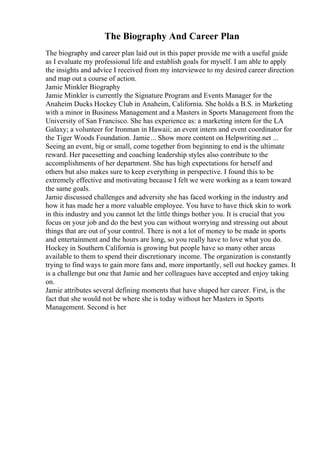 The Biography And Career Plan
The biography and career plan laid out in this paper provide me with a useful guide
as I evaluate my professional life and establish goals for myself. I am able to apply
the insights and advice I received from my interviewee to my desired career direction
and map out a course of action.
Jamie Minkler Biography
Jamie Minkler is currently the Signature Program and Events Manager for the
Anaheim Ducks Hockey Club in Anaheim, California. She holds a B.S. in Marketing
with a minor in Business Management and a Masters in Sports Management from the
University of San Francisco. She has experience as: a marketing intern for the LA
Galaxy; a volunteer for Ironman in Hawaii; an event intern and event coordinator for
the Tiger Woods Foundation. Jamie... Show more content on Helpwriting.net ...
Seeing an event, big or small, come together from beginning to end is the ultimate
reward. Her pacesetting and coaching leadership styles also contribute to the
accomplishments of her department. She has high expectations for herself and
others but also makes sure to keep everything in perspective. I found this to be
extremely effective and motivating because I felt we were working as a team toward
the same goals.
Jamie discussed challenges and adversity she has faced working in the industry and
how it has made her a more valuable employee. You have to have thick skin to work
in this industry and you cannot let the little things bother you. It is crucial that you
focus on your job and do the best you can without worrying and stressing out about
things that are out of your control. There is not a lot of money to be made in sports
and entertainment and the hours are long, so you really have to love what you do.
Hockey in Southern California is growing but people have so many other areas
available to them to spend their discretionary income. The organization is constantly
trying to find ways to gain more fans and, more importantly, sell out hockey games. It
is a challenge but one that Jamie and her colleagues have accepted and enjoy taking
on.
Jamie attributes several defining moments that have shaped her career. First, is the
fact that she would not be where she is today without her Masters in Sports
Management. Second is her
 