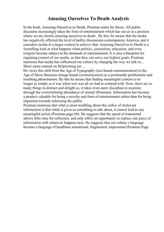 Amusing Ourselves To Death Analysis
In the book, Amusing Ourselves to Death, Postman states his thesis, All public
discourse increasingly takes the form of entertainment which has out us in a position
where we are slowly amusing ourselves to death . By this, he means that the media
has negatively affected the level of public discoursein contemporary America, and it
considers media in a larger context to achieve that. Amusing Ourselves to Death is a
foretelling look at what happens when politics, journalism, education, and even
religion become subject to the demands of entertainment. It is also a blueprint for
regaining control of our media, so that they can serve our highest goals. Postman
mentions that media has influenced our culture by changing the way we talk to...
Show more content on Helpwriting.net ...
He views this shift from the Age of Typography (text based communication) to the
Age of Show Business (image based communication) as a profoundly problematic and
troubling phenomenon. By this he means that finding meaningful content is no
longer as simple as it was when text was all we had to contend with. Now, there are so
many things to distract and delight us, it takes even more discipline to examine
through the overwhelming abundance of stimuli (Postman). Information has become
a product valuable for being a novelty and form of entertainment rather than for being
important towards informing the public.
Postman mentions that what is most troubling about this influx of irrelevant
information is that while it gives us something to talk about, it cannot lead to any
meaningful action (Postman page 68). He suggests that the speed of transmittal
allows little time for reflection, and only offers an opportunity to replace one piece of
information with whatever happens next. He suggests that our culture s language
became a language of headlines sensational, fragmented, impersonal (Postman Page
 