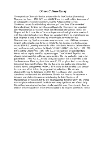 Olmec Culture Essay
The mysterious Olmec civilization prospered in the Pre Classical (Formative)
Mesoamerica from c. 1200 BCE to c. 400 BCE and is considered the forerunner of
all subsequent Mesoamerican cultures, like the Aztecs and the Mayans.
The Olmec culture flourished along Mexico s gulf coast from 1200 to 400 B.C.
Known best today for their carved colossal heads, the Olmecs were an important
early Mesoamerican civilization which had influenced later cultures such as the
Mayans and the Aztecs. One of the most important archaeological sites associated
with this culture is San Lorenzo. There was a great city there: its original name has
been forgotten in time. Considered by archaeologists to be the first true
Mesoamerican city, San Lorenzo was a very important center of Olmec commerce,
religion and political power during its popularity. San Lorenzo was first occupied
around 1500 B.C., making it one of the oldest cities in the Americas. It housed three
early settlements, referred to as the OjochГ (1500 1350 B.C.), the BajГo (1350 1250
B.C.) and the ChichГЎrras (1250 1150 B.C.).These cultures are considered pre
Olmec and are largely identified by pottery types. The ChicharrГЎs period has
characteristics identified as Olmec characteristics. The city reached its peak in the
period from 1150 to 900 B.C. before falling into decline: this is referred to as the
San Lorenzo era. There may have been some 13,000 people at San Lorenzo during
the peak of its power (Cyphers). The city then went into decline and entered the
Nacaste period, lasting 900 to 700 B.C.: the Nacaste did not have the skills of their
forebears and added little to the progress of art and culture. The site was
abandoned before the Palangana era (600 400 B.C.) began: later, inhabitants
contributed small mounds and a ball court. The site was deserted for more than a
thousand years before it was re occupied during the Late Classic era of
Mesoamerican civilization, but the city never regained its former glory. The Olmec
were religious and contact with the Gods was a very significant part of their daily
life. Although no structure has been clearly identified as an Olmec temple, there are
areas of archaeological sites which are considered to be religious complexes, such as
 