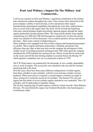 Pratt And Whitney s Impact On The Military And
Commercial...
I will do my research on Pratt and Whitney s significant contribution to the military
and commercial aviation throughout the years. I have always been interested in this
great company s ability to learn develop, evolve and advance their engine
manufacturing technological capabilities throughout the years thus, making them a
force to recon with in the engine field. My focus will be towards the beginning
when they started building simple horizontally opposed engines through the radial
engines particularly during nineteen fifties. The wasp and the double wasp capable
of producing over 400 and 1300 shaft horsepower respectively for that time period
which was unheard of will be discussed. I love aviation and have always marveled at
the share... Show more content on Helpwriting.net ...
These airplanes were equipped with four of these engines and transported passengers
in comfort. These engines had better performance, reliability and greater fuel
efficiency than any other at that time and won the company the prestigious Collier
Trophy award. Everything remained unchanged until 1966 when again the company
introduced the JT9D turbofan fan commercial use. Which would later be used in the
on the iconic and still the best looking airplane in aviation history the Boeing 747
which opened a completely new era in commercial aviation in 1970.
The P W Wasp Junior was produced by the thousands. It was a simple, dependable,
easy to work on engine. The accessories were attached to the rear and the constant
speed prop hub to the front.
Over the years, there have been many different configurations of radial engines,
from three cylinders to nine cylinders, with the seven and nine cylinder versions
preferred. When more power is required, a second engine is bolted at an angle to
allow cooling air to reach the second set of cylinders. The famous P W corn cob
engine had four banks of seven cylinder engines attached to one crankshaft. That s 28
cylinders, and 56 spark plugs to regularly change.
The all time reigning king of radial engines is built by United Aircraft s Pratt Whitney
Division. The man behind the engine was Frederick Rentschler who had designed a
revolutionary radial
 