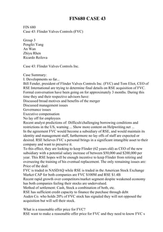FIN680 CASE 43
FIN 680
Case 43: Flinder Valves Controls (FVC)
Group 3
Pengfei Yang
An Wan
Zhiyu Rhen
Ricardo Reilova
Case 43: Flinder Valves Controls Inc.
Case Summary:
I. Developments so far...
Bill Fender, president of Flinder Valves Controls Inc. (FVC) and Tom Eliot, CEO of
RSE International are trying to determine final details on RSE acquisition of FVC.
Formal conversation have been going on for approximately 3 months. During this
time they and their respective advisors have:
Discussed broad motives and benefits of the merger
Discussed management issues
Governance issues
Executive compensation
No lay off for employees
Recent analyst predictions of: Difficult/challenging borrowing conditions and
restrictions in the US, warning ... Show more content on Helpwriting.net ...
In the agreement FVC would become a subsidiary of RSE, and would maintain its
identity and management staff, furthermore no lay offs of staff are expected or
desired. RSE believes FVC s personal brings in a significant intangible asset to their
company and want to preserve it.
To this effect, they are looking to keep Flinder (62 years old) as CEO of the new
subsidiary with a potential salary increase of between $50,000 and $200,000 per
year. This RSE hopes will be enough incentive to keep Flinder from retiring and
overseeing the training of his eventual replacement. The only remaining issues are:
Price of the deal:
FVC is traded in NASDAQ while RSE is traded in the American Stock Exchange
Market CAP for both companies are FVC $100M and RSE $1.4B
Recent rapid growth over competitors/market segment despite weakened economy
has both companies feeling their stocks are undervalued.
Method of settlement: Cash, Stock a combination of both, etc.
RSE has sufficient credit capacity to finance the purchase through debt
Auden Co. who holds 20% of FVC stock has signaled they will not opposed the
acquisition but will sell their stock.
What is a reasonable offer price for FVC?
RSE want to make a reasonable offer price for FVC and they need to know FVC s
 