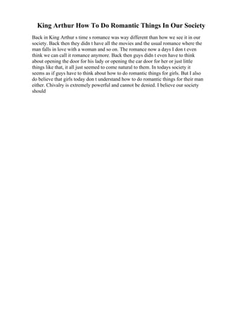 King Arthur How To Do Romantic Things In Our Society
Back in King Arthur s time s romance was way different than how we see it in our
society. Back then they didn t have all the movies and the usual romance where the
man falls in love with a woman and so on. The romance now a days I don t even
think we can call it romance anymore. Back then guys didn t even have to think
about opening the door for his lady or opening the car door for her or just little
things like that, it all just seemed to come natural to them. In todays society it
seems as if guys have to think about how to do romantic things for girls. But I also
do believe that girls today don t understand how to do romantic things for their man
either. Chivalry is extremely powerful and cannot be denied. I believe our society
should
 