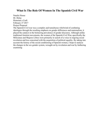 What Is The Role Of Women In The Spanish Civil War
Natalie House
Dr. Delay
Historian s Craft
February 27 2017
Project Proposal
The Spanish Civil war was a complex and tumultuous whirlwind of combating
ideologies through the resulting emphasis on gender differences and maternalism, it
played the catalyst in the bolstering prevalence of gender discourse. Although unlike
traditional feminist movements, the women of the Spanish Civil War, specifically the
Milicianas and Mujeres Libres were primarily in search of a voice in ongoing social
revolution and less concerned with the acquisition of political equality. By taking into
account the history of the social conditioning of Spanish women, I hope to analyze
the changes in the sex gender system, wrought on by revolution and war by furthering
examining
 