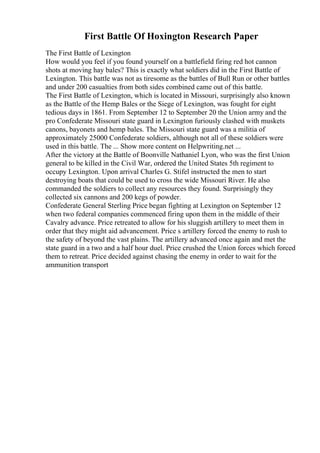 First Battle Of Hoxington Research Paper
The First Battle of Lexington
How would you feel if you found yourself on a battlefield firing red hot cannon
shots at moving hay bales? This is exactly what soldiers did in the First Battle of
Lexington. This battle was not as tiresome as the battles of Bull Run or other battles
and under 200 casualties from both sides combined came out of this battle.
The First Battle of Lexington, which is located in Missouri, surprisingly also known
as the Battle of the Hemp Bales or the Siege of Lexington, was fought for eight
tedious days in 1861. From September 12 to September 20 the Union army and the
pro Confederate Missouri state guard in Lexington furiously clashed with muskets
canons, bayonets and hemp bales. The Missouri state guard was a militia of
approximately 25000 Confederate soldiers, although not all of these soldiers were
used in this battle. The ... Show more content on Helpwriting.net ...
After the victory at the Battle of Boonville Nathaniel Lyon, who was the first Union
general to be killed in the Civil War, ordered the United States 5th regiment to
occupy Lexington. Upon arrival Charles G. Stifel instructed the men to start
destroying boats that could be used to cross the wide Missouri River. He also
commanded the soldiers to collect any resources they found. Surprisingly they
collected six cannons and 200 kegs of powder.
Confederate General Sterling Price began fighting at Lexington on September 12
when two federal companies commenced firing upon them in the middle of their
Cavalry advance. Price retreated to allow for his sluggish artillery to meet them in
order that they might aid advancement. Price s artillery forced the enemy to rush to
the safety of beyond the vast plains. The artillery advanced once again and met the
state guard in a two and a half hour duel. Price crushed the Union forces which forced
them to retreat. Price decided against chasing the enemy in order to wait for the
ammunition transport
 