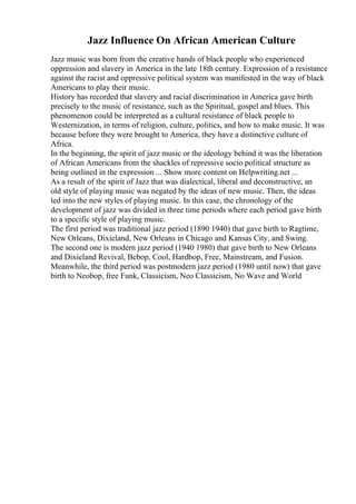 Jazz Influence On African American Culture
Jazz music was born from the creative hands of black people who experienced
oppression and slavery in America in the late 18th century. Expression of a resistance
against the racist and oppressive political system was manifested in the way of black
Americans to play their music.
History has recorded that slavery and racial discrimination in America gave birth
precisely to the music of resistance, such as the Spiritual, gospel and blues. This
phenomenon could be interpreted as a cultural resistance of black people to
Westernization, in terms of religion, culture, politics, and how to make music. It was
because before they were brought to America, they have a distinctive culture of
Africa.
In the beginning, the spirit of jazz music or the ideology behind it was the liberation
of African Americans from the shackles of repressive socio political structure as
being outlined in the expression ... Show more content on Helpwriting.net ...
As a result of the spirit of Jazz that was dialectical, liberal and deconstructive, an
old style of playing music was negated by the ideas of new music. Then, the ideas
led into the new styles of playing music. In this case, the chronology of the
development of jazz was divided in three time periods where each period gave birth
to a specific style of playing music.
The first period was traditional jazz period (1890 1940) that gave birth to Ragtime,
New Orleans, Dixieland, New Orleans in Chicago and Kansas City, and Swing.
The second one is modern jazz period (1940 1980) that gave birth to New Orleans
and Dixieland Revival, Bebop, Cool, Hardbop, Free, Mainstream, and Fusion.
Meanwhile, the third period was postmodern jazz period (1980 until now) that gave
birth to Neobop, free Funk, Classicism, Neo Classicism, No Wave and World
 