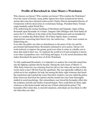 Profile of Rorschach in Alan Moore s Watchmen
Who chooses our heroes? Who watches our heroes? Who watches the Watchmen?
Over the course of history, many public figures have been scrutinized for heroic
actions that some have deemed controversial. Charles Darwin dismantled theories of
Creationism with his discoveries in evolutionary biology. President Harry Truman
single handedly ended World War
II by authorizing the nuclear bombing of Hiroshima and Nagasaki, Japan, killing
thousands upon thousands of civilians. Gangster John Dillinger stole from banks all
across the U.S. Midwest in the midst of the Great Depression and was heralded by
some as a modern day Robin Hood. All of these figures share a common
characteristic concerning their heroic lore: the controversy ... Show more content on
Helpwriting.net ...
Even after the public saw them as disturbances to the peace of the city and the
government had banned them, Rorschach continued to serve justice. Heroes will
work tirelessly to improve the greater good even when it comes at a deadly cost to
those that stand in their way. To eradicate the world of evil and corruption is heroic,
even when it jeopardizes one s well being and legacy. It is his moral absolutism that
makes Rorschach the purest hero of all the Watchmen.
To fully understand Rorschach, it is imperative to analyze the event that turned him
into the fighting vigilante that he became. During the early hours of March 13,
1964, Kitty Genovese was returning from her job at a bar when she ran into a killer
on the street a mere 100 feet from her apartment. She was repeatedly stabbed as she
yelled out to her neighbors for help; but among the thirty eight witnesses that heard
the commotion and watched the scene from their windows, not one called the police.
Kitty Genovese died from her injuries and the murder has since been thoroughly
studied in social psychology. Her extraordinary case forced the bystander effect into
the academic journals and studies of psychologists. How could there be thirty eight
witnesses to this brutal murder and not one of them informed the police? The
bystander effect states that, in stressful situations, individuals are less likely to offer
aid when there are other
 