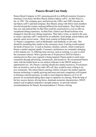 Panera Bread Cast Study
Panera Bread Company in 2011 pursuing growth in a difficult economy Executive
Summary Louis Kane and Ron Shaich started a bakery cafГ©, Au Bon Pain Co.,
Inc. in 1981. The company grew and between the 1980 s and 1990 s became the
top bakery cafГ© operated company. Ron Shaich, along with fellow team members
traveled around the country studying different fast food markets. They liked what
they saw and realized that Au Bon Pain could be constructed in a way to offer an
exceptional dining experience. Au Bon Pain s Saint Louis Bread locations were
changed to meet this new dining experience. They had a vision, as stated in the case,
to create a specialty cafГ© anchored by an authentic, fresh dough, artisan bakery and
upscale, quick service menu... Show more content on Helpwriting.net ...
1). Panera s competitors, such as McDonald s and Starbucks so not cater. This
should be something they market to the consumers more. Catering would expand
the kinds of buyers (ex. 1) such as business, families, schools, which would grow
Panera s market segment rapidly. Consumer s preferences are constantly changing
in this industry (ex. 3). Offering more services, such as catering, is a way to catch
the consumers interest. With a growth rate of 26 percent in 2010 for Panera s
catering proves that a new segment is being targeted. Panera needs to reach more
consumers through advertising, commercials, and incentives. We recommend Panera
starts with the health factor as our analysis indicates in the SWOT analysis of
opportunities (ex. 10). Panera s catering should also market incentives. If consumers
have an incentive, such as first order 20% off, they would be more willing to try
new restaurants. The online Panera catering website will grow the market segment
because technology is rapidly growing and more and more competitors will expand
to forming a internet presence. In order to meet financial objective of 15 to 20
percent we recommend taking these steps to capitalize on catering. With the help of
the key success factors, driving forces, dominant economic characteristics, SWOT
analysis and weighted competitive strength analysis, we provide realistic
recommendations for Panera. Recommendation 2: Pursue a Strong
 