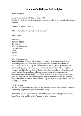 Questions On Religion And Religion
World Religions
Achievement Standard: Religious Studies 2.4
Explain key beliefs within two religious traditions in relation to a significant religious
question
Standard: 90823 v.2 Level: 2
What is the nature of our existence after we die?
JJ du Plessis
Buddhism
Buddhist Belief:
Key beliefs:
Rebirth/reincarnation
The six realms
Karma
Nirvana
Funeral
Rebirth/reincarnation:
Buddhists believe all of us will pass away eventually as a natural part of the world;
birth old age and death. However, they believe death is not the end of life. It is
said to be the end of the body that we inhabited in that life, but that our spirit will
remain and seek out a new body and new life. Your new life would be based on
your previous life s karma. This is what is lead to the person being reborn in one of
the six realms. These are heaven, human beings, hungry ghost, animal, Asura
(lowest rank of demigods) or hell. Buddhists believe these realms are not permanent
place and one does not remain in any place forever. So in Buddhism, life does not
end, that the life we are in is impermanent. They believe we should not fear death, as
it will lead to rebirth.
The Six Realms
Heaven: there are 37 different levels in the Buddhist heaven, where beings experience
long lasting happiness and peace without suffering.
Human life: We can be reborn into human life several times, either poor or wealthy,
beautiful or ugly, healthy or sick. We can be reborn into any
 