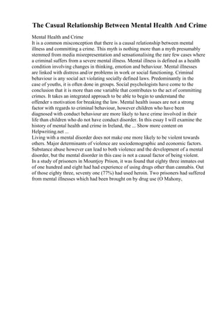 The Casual Relationship Between Mental Health And Crime
Mental Health and Crime
It is a common misconception that there is a causal relationship between mental
illness and committing a crime. This myth is nothing more than a myth presumably
stemmed from media misrepresentation and sensationalising the rare few cases where
a criminal suffers from a severe mental illness. Mental illness is defined as a health
condition involving changes in thinking, emotion and behaviour. Mental illnesses
are linked with distress and/or problems in work or social functioning. Criminal
behaviour is any social act violating socially defined laws. Predominantly in the
case of youths, it is often done in groups. Social psychologists have come to the
conclusion that it is more than one variable that contributes to the act of committing
crimes. It takes an integrated approach to be able to begin to understand the
offender s motivation for breaking the law. Mental health issues are not a strong
factor with regards to criminal behaviour, however children who have been
diagnosed with conduct behaviour are more likely to have crime involved in their
life than children who do not have conduct disorder. In this essay I will examine the
history of mental health and crime in Ireland, the ... Show more content on
Helpwriting.net ...
Living with a mental disorder does not make one more likely to be violent towards
others. Major determinants of violence are sociodemographic and economic factors.
Substance abuse however can lead to both violence and the development of a mental
disorder, but the mental disorder in this case is not a causal factor of being violent.
In a study of prisoners in Mountjoy Prison, it was found that eighty three inmates out
of one hundred and eight had had experience of using drugs other than cannabis. Out
of those eighty three, seventy one (77%) had used heroin. Two prisoners had suffered
from mental illnesses which had been brought on by drug use (O Mahony,
 