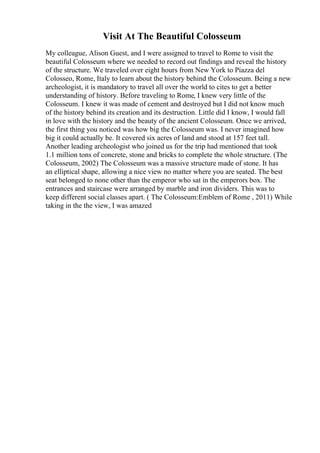 Visit At The Beautiful Colosseum
My colleague, Alison Guest, and I were assigned to travel to Rome to visit the
beautiful Colosseum where we needed to record out findings and reveal the history
of the structure. We traveled over eight hours from New York to Piazza del
Colosseo, Rome, Italy to learn about the history behind the Colosseum. Being a new
archeologist, it is mandatory to travel all over the world to cites to get a better
understanding of history. Before traveling to Rome, I knew very little of the
Colosseum. I knew it was made of cement and destroyed but I did not know much
of the history behind its creation and its destruction. Little did I know, I would fall
in love with the history and the beauty of the ancient Colosseum. Once we arrived,
the first thing you noticed was how big the Colosseum was. I never imagined how
big it could actually be. It covered six acres of land and stood at 157 feet tall.
Another leading archeologist who joined us for the trip had mentioned that took
1.1 million tons of concrete, stone and bricks to complete the whole structure. (The
Colosseum, 2002) The Colosseum was a massive structure made of stone. It has
an elliptical shape, allowing a nice view no matter where you are seated. The best
seat belonged to none other than the emperor who sat in the emperors box. The
entrances and staircase were arranged by marble and iron dividers. This was to
keep different social classes apart. ( The Colosseum:Emblem of Rome , 2011) While
taking in the the view, I was amazed
 