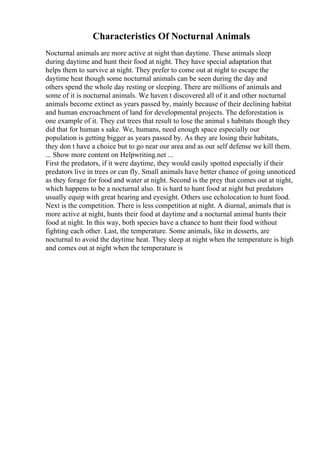 Characteristics Of Nocturnal Animals
Nocturnal animals are more active at night than daytime. These animals sleep
during daytime and hunt their food at night. They have special adaptation that
helps them to survive at night. They prefer to come out at night to escape the
daytime heat though some nocturnal animals can be seen during the day and
others spend the whole day resting or sleeping. There are millions of animals and
some of it is nocturnal animals. We haven t discovered all of it and other nocturnal
animals become extinct as years passed by, mainly because of their declining habitat
and human encroachment of land for developmental projects. The deforestation is
one example of it. They cut trees that result to lose the animal s habitats though they
did that for human s sake. We, humans, need enough space especially our
population is getting bigger as years passed by. As they are losing their habitats,
they don t have a choice but to go near our area and as our self defense we kill them.
... Show more content on Helpwriting.net ...
First the predators, if it were daytime, they would easily spotted especially if their
predators live in trees or can fly. Small animals have better chance of going unnoticed
as they forage for food and water at night. Second is the prey that comes out at night,
which happens to be a nocturnal also. It is hard to hunt food at night but predators
usually equip with great hearing and eyesight. Others use echolocation to hunt food.
Next is the competition. There is less competition at night. A diurnal, animals that is
more active at night, hunts their food at daytime and a nocturnal animal hunts their
food at night. In this way, both species have a chance to hunt their food without
fighting each other. Last, the temperature. Some animals, like in desserts, are
nocturnal to avoid the daytime heat. They sleep at night when the temperature is high
and comes out at night when the temperature is
 