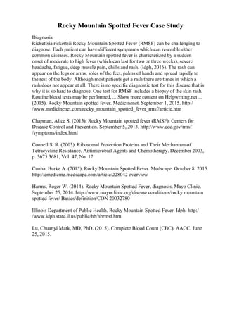 Rocky Mountain Spotted Fever Case Study
Diagnosis
Rickettsia rickettsii Rocky Mountain Spotted Fever (RMSF) can be challenging to
diagnose. Each patient can have different symptoms which can resemble other
common diseases. Rocky Mountain spotted fever is characterized by a sudden
onset of moderate to high fever (which can last for two or three weeks), severe
headache, fatigue, deep muscle pain, chills and rash. (Idph, 2016). The rash can
appear on the legs or arms, soles of the feet, palms of hands and spread rapidly to
the rest of the body. Although most patients get a rash there are times in which a
rash does not appear at all. There is no specific diagnostic test for this disease that is
why it is so hard to diagnose. One test for RMSF includes a biopsy of the skin rash.
Routine blood tests may be performed, ... Show more content on Helpwriting.net ...
(2015). Rocky Mountain spotted fever. Medicinenet. September 1, 2015. http:/
/www.medicinenet.com/rocky_mountain_spotted_fever_rmsf/article.htm
Chapman, Alice S. (2013). Rocky Mountain spotted fever (RMSF). Centers for
Disease Control and Prevention. September 5, 2013. http://www.cdc.gov/rmsf
/symptoms/index.html
Connell S. R. (2003). Ribosomal Protection Proteins and Their Mechanism of
Tetracycline Resistance. Antimicrobial Agents and Chemotherapy. December 2003,
p. 3675 3681, Vol. 47, No. 12.
Cunha, Burke A. (2015). Rocky Mountain Spotted Fever. Medscape. October 8, 2015.
http://emedicine.medscape.com/article/228042 overview
Harms, Roger W. (2014). Rocky Mountain Spotted Fever, diagnosis. Mayo Clinic.
September 25, 2014. http://www.mayoclinic.org/disease conditions/rocky mountain
spotted fever/ Basics/definition/CON 20032780
Illinois Department of Public Health. Rocky Mountain Spotted Fever. Idph. http:/
/www.idph.state.il.us/public/hb/hbrmsf.htm
Lu, Chuanyi Mark, MD, PhD. (2015). Complete Blood Count (CBC). AACC. June
25, 2015.
 