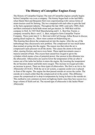 The History of Caterpillar Engines Essay
The History of Caterpillar Engines The start of Caterpillar engines actually begins
before Caterpillar was even a company. The history began back in the late1800 s
when Daniel Best and Benjamin Holt were experimenting with various forms of
steam tractors used for farming. The two competed with each other to gain the lead
in the farm equipment industry. Throughout the late 1800 s and early 1900 s Holt
and Best continued to build both steam and gas tractors. In 1908 Best sold his
company to Holt. In 1925 Holt Manufacturing and C. L. Best Gas Tractor, a
company owned by Best s son C. L. Best, merged to form Caterpillar Tractor
Company. Three years later C. L. Best met with Carl George Arthur Rosen to discuss
putting diesel engines in... Show more content on Helpwriting.net ...
This housing then directs the compressed air into the engine. After the use of the
turbocharger they discovered a new problem. The compressed air was much hotter
than normal air going into the engine. The reason was that when the air is
compressed it puts pressure on all the atoms. This causes the atoms to hit each
other, causing friction, and move even faster. These rapid movements cause a
massive amount of heat. This excess heat caused less oxygen to get to the
cylinders which means a loss of potential power. Our answer to this dilemma was
the aftercooler. Aftercoolers are used to lower the temperature of the air after it
comes out of the turbo but before it enters the engine. By lowering the temperature
the air becomes denser and holds more oxygen. This increase in oxygen provides
an increase in power. There are three types of aftercoolers. The first is an Air to Air
Aftercooler (ATAAC). With the air to air system, a separate cooler core is placed
in front of the engine. The engine fan then passed outside air across the cooler. The
outside air is much colder than the compressed air in the cooler. This difference
causes the compressed air to drop in temperature by losing its heat to the outside air.
This method is very common on most on highway trucks since they have access to a
large volume of fresh cool air. The second type of aftercooler is the Jacket Water
Aftercooler
 