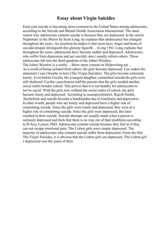 Essay about Virgin Suicides
Each year suicide is becoming more common in the United States among adolescents,
according to the Suicide and Mental Health Association International. The main
reason why adolescents commit suicide is because they are depressed. In the article
Nightmare in the Mirror by Scott Long, he explains that adolescence has changed
throughout the years. An assertion he makes is that teens have Angst and bouts of
suicidal despair distinguish this gloomy figureВ… (Long 156). Long explains that
throughout the years, adolescents have become sadder and depressed. Adolescents,
who suffer from depression and are suicidal, don t usually inform others. Those
adolescents fall into the third quadrant of the Johari Window.
The Johari Window is a useful ... Show more content on Helpwriting.net ...
As a result of being isolated from others, the girls become depressed. Lux makes the
statement I can t breathe in here (The Virgin Suicides). The girls become extremely
lonely. Even before Cecilia, the youngest daughter, committed suicidethe girls were
still sheltered. Cecilia s psychiatrist told the parents that the girls needed another
social outlet besides school. This proves that it is not healthy for adolescents to
not be social. With the girls now without the social outlet of school, the girls
became lonely and depressed. According to neuropsychiatrist, Rajesh Parikh,
Alcoholism and suicide become a handmaiden due to loneliness and depression .
In other words, people who are lonely and depressed have a higher risk of
committing suicide. Since the girls were lonely and depressed, they were at a
higher risk of committing suicide. Since the girls were depressed, this later
resulted in their suicide. Suicide attempts are usually made when a person is
seriously depressed and feels that there is no way out of their problems according
to D Arcy Lyness, PhD. Adolescents commit suicide because they feel as if they
can not escape emotional pain. The Lisbon girls were simply depressed. The
majority of adolescents who commit suicide suffer from depression. From the film
The Virgin Suicides, it is obvious that the Lisbon girls are depressed. The Lisbon girl
s depression was the cause of their
 