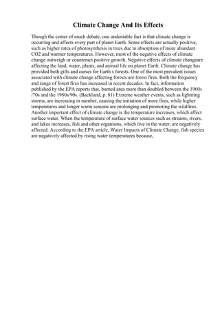 Climate Change And Its Effects
Though the center of much debate, one undeniable fact is that climate change is
occurring and affects every part of planet Earth. Some effects are actually positive,
such as higher rates of photosynthesis in trees due to absorption of more abundant
CO2 and warmer temperatures. However, most of the negative effects of climate
change outweigh or counteract positive growth. Negative effects of climate changeare
affecting the land, water, plants, and animal life on planet Earth. Climate change has
provided both gifts and curses for Earth s forests. One of the most prevalent issues
associated with climate change affecting forests are forest fires. Both the frequency
and range of forest fires has increased in recent decades. In fact, information
published by the EPA reports that, burned area more than doubled between the 1960s
/70s and the 1980s/90s. (Backlund, p. 81) Extreme weather events, such as lightning
storms, are increasing in number, causing the initiation of more fires, while higher
temperatures and longer warm seasons are prolonging and promoting the wildfires.
Another important effect of climate change is the temperature increases, which affect
surface water. When the temperature of surface water sources such as streams, rivers,
and lakes increases, fish and other organisms, which live in the water, are negatively
affected. According to the EPA article, Water Impacts of Climate Change, fish species
are negatively affected by rising water temperatures because,
 
