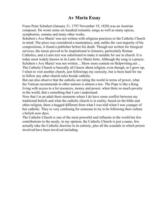 Av Maria Essay
Franz Peter Schubert (January 31, 1797 November 19, 1828) was an Austrian
composer. He wrote some six hundred romantic songs as well as many operas,
symphonies, sonatas and many other works.
Schubert s Ave Maria! was not written with religious practices or the Catholic Church
in mind. The piece was considered a masterpiece, and, unlike the vast majority of his
compositions, it found a publisher before his death. Though not written for liturgical
services, the music proved to be inspirational to listeners, particularly Roman
Catholics, and a Latin text was substituted to make it suitable for use in church. It is
today most widely known in its Latin Ave Maria form. Although the song is a prayer,
Schubert s Ave Maria! was not written... Show more content on Helpwriting.net ...
The Catholic Church is basically all I know about religion, even though, as I grow up,
I when to visit another church, just followings my curiosity, but is been hard for me
to follow any other church rules beside catholic.
But can also observe that the catholic are ruling the world in terms of power, what
the Vatican recommends to other nations is almost a law. The Pope is like a King
living with access to a lot resources, money and power, when there so much poverty
in the world, that s something that I can t understand.
Now that I m an adult there moments where I do have some conflict between my
traditional beliefs and what the catholic church is in reality, based on the bible and
other religion, there a hugged different from what I was told when I was younger of
bee catholic. They re very confusing for someone to try to be following their culture
s beliefs now days.
The Catholic Church is one of the most powerful and influents in the world but few
contributions to the needy, in my opinion, the Catholic Church is just a name, few
actually take the Catholic doctrine in its entirety, plus all the scandals in which priests
involved have been involved including
 
