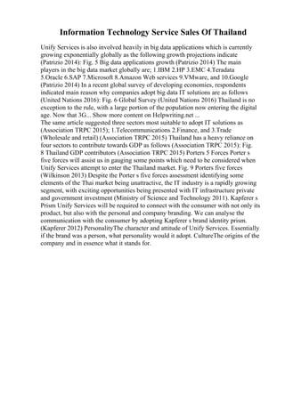 Information Technology Service Sales Of Thailand
Unify Services is also involved heavily in big data applications which is currently
growing exponentially globally as the following growth projections indicate
(Patrizio 2014): Fig. 5 Big data applications growth (Patrizio 2014) The main
players in the big data market globally are; 1.IBM 2.HP 3.EMC 4.Teradata
5.Oracle 6.SAP 7.Microsoft 8.Amazon Web services 9.VMware, and 10.Google
(Patrizio 2014) In a recent global survey of developing economies, respondents
indicated main reason why companies adopt big data IT solutions are as follows
(United Nations 2016): Fig. 6 Global Survey (United Nations 2016) Thailand is no
exception to the rule, with a large portion of the population now entering the digital
age. Now that 3G... Show more content on Helpwriting.net ...
The same article suggested three sectors most suitable to adopt IT solutions as
(Association TRPC 2015); 1.Telecommunications 2.Finance, and 3.Trade
(Wholesale and retail) (Association TRPC 2015) Thailand has a heavy reliance on
four sectors to contribute towards GDP as follows (Association TRPC 2015): Fig.
8 Thailand GDP contributors (Association TRPC 2015) Porters 5 Forces Porter s
five forces will assist us in gauging some points which need to be considered when
Unify Services attempt to enter the Thailand market. Fig. 9 Porters five forces
(Wilkinson 2013) Despite the Porter s five forces assessment identifying some
elements of the Thai market being unattractive, the IT industry is a rapidly growing
segment, with exciting opportunities being presented with IT infrastructure private
and government investment (Ministry of Science and Technology 2011). Kapferer s
Prism Unify Services will be required to connect with the consumer with not only its
product, but also with the personal and company branding. We can analyse the
communication with the consumer by adopting Kapferer s brand identity prism.
(Kapferer 2012) PersonalityThe character and attitude of Unify Services. Essentially
if the brand was a person, what personality would it adopt. CultureThe origins of the
company and in essence what it stands for.
 