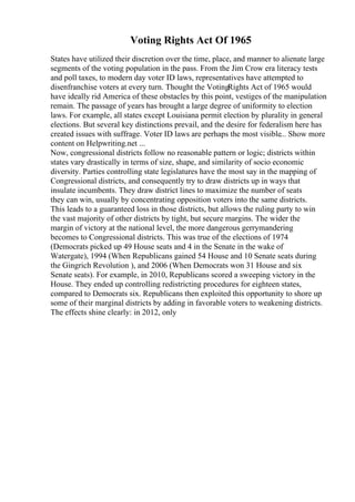 Voting Rights Act Of 1965
States have utilized their discretion over the time, place, and manner to alienate large
segments of the voting population in the pass. From the Jim Crow era literacy tests
and poll taxes, to modern day voter ID laws, representatives have attempted to
disenfranchise voters at every turn. Thought the VotingRights Act of 1965 would
have ideally rid America of these obstacles by this point, vestiges of the manipulation
remain. The passage of years has brought a large degree of uniformity to election
laws. For example, all states except Louisiana permit election by plurality in general
elections. But several key distinctions prevail, and the desire for federalism here has
created issues with suffrage. Voter ID laws are perhaps the most visible... Show more
content on Helpwriting.net ...
Now, congressional districts follow no reasonable pattern or logic; districts within
states vary drastically in terms of size, shape, and similarity of socio economic
diversity. Parties controlling state legislatures have the most say in the mapping of
Congressional districts, and consequently try to draw districts up in ways that
insulate incumbents. They draw district lines to maximize the number of seats
they can win, usually by concentrating opposition voters into the same districts.
This leads to a guaranteed loss in those districts, but allows the ruling party to win
the vast majority of other districts by tight, but secure margins. The wider the
margin of victory at the national level, the more dangerous gerrymandering
becomes to Congressional districts. This was true of the elections of 1974
(Democrats picked up 49 House seats and 4 in the Senate in the wake of
Watergate), 1994 (When Republicans gained 54 House and 10 Senate seats during
the Gingrich Revolution ), and 2006 (When Democrats won 31 House and six
Senate seats). For example, in 2010, Republicans scored a sweeping victory in the
House. They ended up controlling redistricting procedures for eighteen states,
compared to Democrats six. Republicans then exploited this opportunity to shore up
some of their marginal districts by adding in favorable voters to weakening districts.
The effects shine clearly: in 2012, only
 