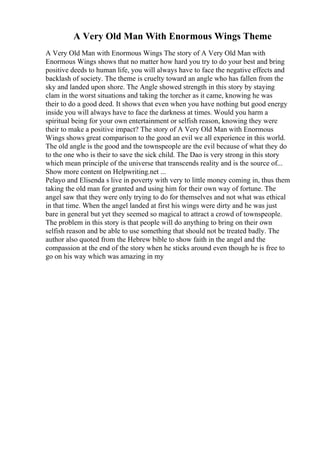 A Very Old Man With Enormous Wings Theme
A Very Old Man with Enormous Wings The story of A Very Old Man with
Enormous Wings shows that no matter how hard you try to do your best and bring
positive deeds to human life, you will always have to face the negative effects and
backlash of society. The theme is cruelty toward an angle who has fallen from the
sky and landed upon shore. The Angle showed strength in this story by staying
clam in the worst situations and taking the torcher as it came, knowing he was
their to do a good deed. It shows that even when you have nothing but good energy
inside you will always have to face the darkness at times. Would you harm a
spiritual being for your own entertainment or selfish reason, knowing they were
their to make a positive impact? The story of A Very Old Man with Enormous
Wings shows great comparison to the good an evil we all experience in this world.
The old angle is the good and the townspeople are the evil because of what they do
to the one who is their to save the sick child. The Dao is very strong in this story
which mean principle of the universe that transcends reality and is the source of...
Show more content on Helpwriting.net ...
Pelayo and Elisenda s live in poverty with very to little money coming in, thus them
taking the old man for granted and using him for their own way of fortune. The
angel saw that they were only trying to do for themselves and not what was ethical
in that time. When the angel landed at first his wings were dirty and he was just
bare in general but yet they seemed so magical to attract a crowd of townspeople.
The problem in this story is that people will do anything to bring on their own
selfish reason and be able to use something that should not be treated badly. The
author also quoted from the Hebrew bible to show faith in the angel and the
compassion at the end of the story when he sticks around even though he is free to
go on his way which was amazing in my
 