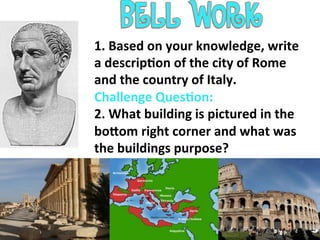 1.	
  Based	
  on	
  your	
  knowledge,	
  write	
  
a	
  descrip7on	
  of	
  the	
  city	
  of	
  Rome	
  
and	
  the	
  country	
  of	
  Italy.	
  
Challenge	
  Ques7on:	
  
2.	
  What	
  building	
  is	
  pictured	
  in	
  the	
  
boCom	
  right	
  corner	
  and	
  what	
  was	
  
the	
  buildings	
  purpose?	
  
	
  
 