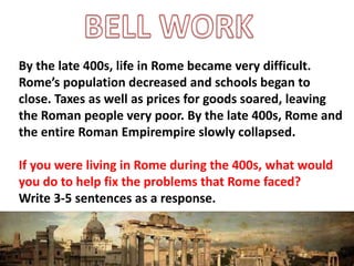 By the late 400s, life in Rome became very difficult.
Rome’s population decreased and schools began to
close. Taxes as well as prices for goods soared, leaving
the Roman people very poor. By the late 400s, Rome and
the entire Roman Empirempire slowly collapsed.
If you were living in Rome during the 400s, what would
you do to help fix the problems that Rome faced?
Write 3-5 sentences as a response.
 