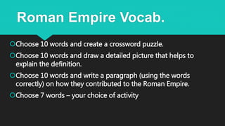Roman Empire Vocab.
Choose 10 words and create a crossword puzzle.
Choose 10 words and draw a detailed picture that helps to
explain the definition.
Choose 10 words and write a paragraph (using the words
correctly) on how they contributed to the Roman Empire.
Choose 7 words – your choice of activity
 