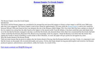 Roman Empire Vs Greek Empire
The Roman Empire versus the Greek Empire
Introduction
The Greece and the Roman empires are considered to be amongst the most powerful empires in history as their impact is still felt some 2000 years
after they were conquered. The Greece Empire is said to have lasted for approximately 350 years while the Roman Empire is said to have lasted for
between 500 and 1500 years based on how one interprets the rule of the Romans (Ahbel–Rappe 530). Over time, there has been a debate on which of
the two empires was strong than the other based on the impacts to the ancient world. From the debates, it has been noted that some individuals hold
on to the fact that the Romans managed to develop a world that the Greeks only dreamed about while others have maintained that the Greeks had built
a better world than the Romans (Roisman 410). Based on my knowledge of the two empires, I think the Romans were better than the Greeks thus
making the Greeks to dream of building a world similar to that of Romans. As such, this paper will give points for and against my claim.
Why the Greeks dreamt of the Roman World
There are some reasons that are given to explain why the Greeks dreamt of having what the Romans had built over time. Firstly, it is important to note
that the Greeks are the people who invented philosophy and science. On the other hand, despite having great philosophers and scientists, the Romans
produced engineers, administrators, and architects, unlike the Greeks. As a result of this,
Get more content on HelpWriting.net
 