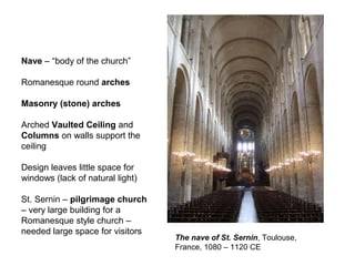 The nave of St. Sernin, Toulouse,
France, 1080 – 1120 CE
Nave – “body of the church”
Romanesque round arches
Masonry (stone) arches
Arched Vaulted Ceiling and
Columns on walls support the
ceiling
Design leaves little space for
windows (lack of natural light)
St. Sernin – pilgrimage church
– very large building for a
Romanesque style church –
needed large space for visitors
 