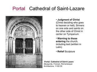 Portal Cathedral of Saint-Lazare
• Judgment of Christ
(Christ deciding who goes
to heaven or hell). Sinners
on one side and saints on
the other side of Christ in
center on Tympanum
• Warning to those
entering the church,
including text (written in
Latin)
• Relief Sculpture
Portal, Cathedral of Saint-Lazare
(Burgundy, France), Romanesque
Architecture, 1130 CE
 