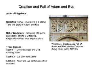 Creation and Fall of Adam and Eve
Wiligelmus, Creation and Fall of
Adam and Eve, Modena Cathedral
(Italy), height 92cm, 1099 CE
Artist - Wiligelmus
Narrative Portal - (narrative is a story)
Tells the Story of Adam and Eve
Relief Sculpture - modeling of figures
gives relief strong 3-D feeling.
Originally Painted with Bright Colors
Three Scenes
Scene 1 - God with angels and God
Creating Adam
Scene 2 - Eve Born from Adam
Scene 3 - Adam and Eve eat forbidden fruit
in shame
 