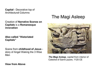 The Magi Asleep
The Magi Asleep, capital from interior of
Catedral of Saint-Lazare, 1125 CE
Capital - Decorative top of
Architectural Columns
Creation of Narrative Scenes on
Capitals is a Romanesque
innovation
Also called “Historiated
Capitals”
Scene from childhood of Jesus -
story of Angel Waking the 3 Wise
Men
View from Above
 