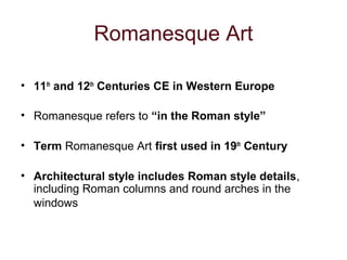 Romanesque Art
• 11th
and 12th
Centuries CE in Western Europe
• Romanesque refers to “in the Roman style”
• Term Romanesque Art first used in 19th
Century
• Architectural style includes Roman style details,
including Roman columns and round arches in the
windows
 