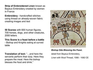 Bishop Odo Blessing the Feast,
detail from Bayeux Embroidery,
Linen with Wool Thread, 1066 - 1082 CE
Strip of Embroidered Linen known as
Bayeux Embroidery created by women
in France
Embroidery - handcrafted stitches
using thread on already-woven fabric
creating images and text
50 Scenes with 600 human figures,
700 horses, dogs, and other creatures,
2000 letters
This Scene is a feast before a battle
- Bishop and Knights eating at curved
table
Translation of text: “…and here the
servants perform their duty. Here they
prepare the meal. Here the bishop
blesses the food and drink.”
 