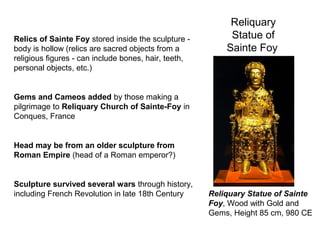 Reliquary
Statue of
Sainte Foy
Reliquary Statue of Sainte
Foy, Wood with Gold and
Gems, Height 85 cm, 980 CE
Relics of Sainte Foy stored inside the sculpture -
body is hollow (relics are sacred objects from a
religious figures - can include bones, hair, teeth,
personal objects, etc.)
Gems and Cameos added by those making a
pilgrimage to Reliquary Church of Sainte-Foy in
Conques, France
Head may be from an older sculpture from
Roman Empire (head of a Roman emperor?)
Sculpture survived several wars through history,
including French Revolution in late 18th Century
 