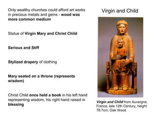 Virgin and Child
Virgin and Child from Auvergne,
France, late 12th Century, height
78.7cm, Oak Wood
Only wealthy churches could afford art works
in precious metals and gems - wood was
more common medium
Statue of Virgin Mary and Christ Child
Serious and Stiff
Stylized drapery of clothing
Mary seated on a throne (represents
wisdom)
Christ Child once held a book in his left hand
representing wisdom, his right hand raised in
blessing
 