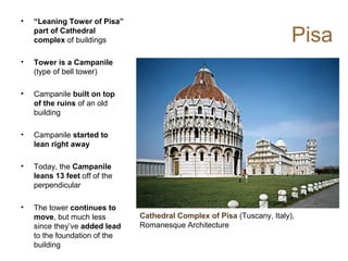Pisa
• “Leaning Tower of Pisa”
part of Cathedral
complex of buildings
• Tower is a Campanile
(type of bell tower)
• Campanile built on top
of the ruins of an old
building
• Campanile started to
lean right away
• Today, the Campanile
leans 13 feet off of the
perpendicular
• The tower continues to
move, but much less
since they’ve added lead
to the foundation of the
building
Cathedral Complex of Pisa (Tuscany, Italy),
Romanesque Architecture
 