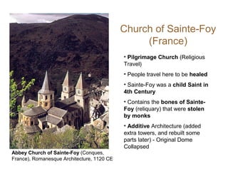 Church of Sainte-Foy
(France)
• Pilgrimage Church (Religious
Travel)
• People travel here to be healed
• Sainte-Foy was a child Saint in
4th Century
• Contains the bones of Sainte-
Foy (reliquary) that were stolen
by monks
• Additive Architecture (added
extra towers, and rebuilt some
parts later) - Original Dome
Collapsed
Abbey Church of Sainte-Foy (Conques,
France), Romanesque Architecture, 1120 CE
 